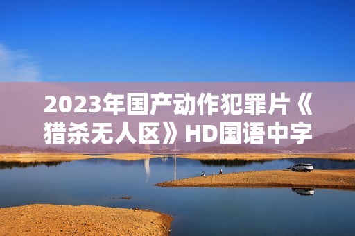 2023年国产动作犯罪片《猎杀无人区》HD国语中字