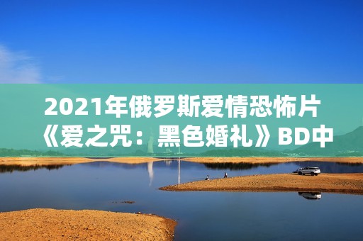 2021年俄罗斯爱情恐怖片《爱之咒：黑色婚礼》BD中英双字