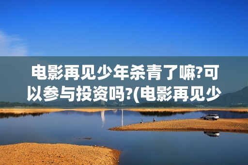 电影再见少年杀青了嘛?可以参与投资吗?(电影再见少年真实事件)