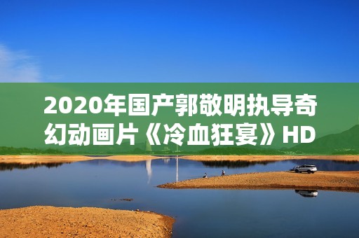 2020年国产郭敬明执导奇幻动画片《冷血狂宴》HD国语中字