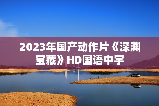 2023年国产动作片《深渊宝藏》HD国语中字 2023年国产动作片《深渊宝藏》HD国语中字