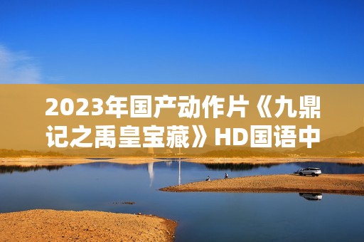 2023年国产动作片《九鼎记之禹皇宝藏》HD国语中字
