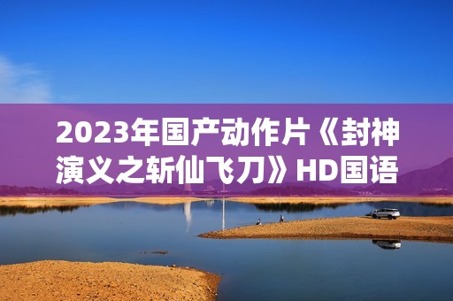 2023年国产动作片《封神演义之斩仙飞刀》HD国语中字