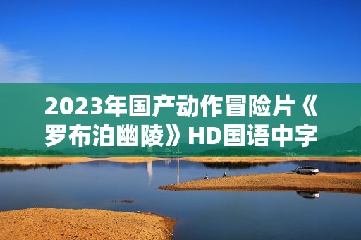 2023年国产动作冒险片《罗布泊幽陵》HD国语中字