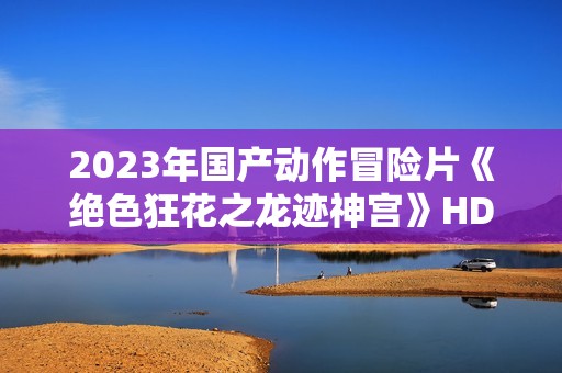 2023年国产动作冒险片《绝色狂花之龙迹神宫》HD国语中字