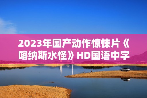 2023年国产动作惊悚片《喀纳斯水怪》HD国语中字