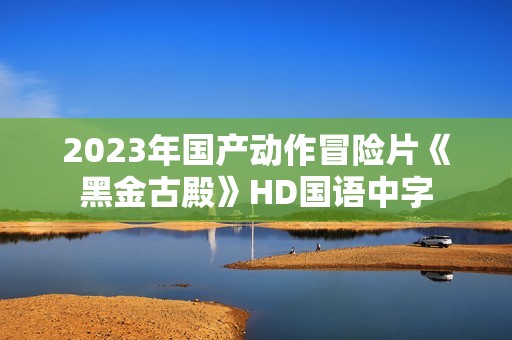2023年国产动作冒险片《黑金古殿》HD国语中字