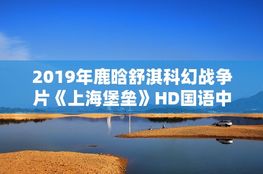 2019年鹿晗舒淇科幻战争片《上海堡垒》HD国语中英双字修复