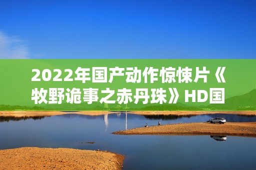 2022年国产动作惊悚片《牧野诡事之赤丹珠》HD国语中字 2022年国产动作惊悚片《牧野诡事之赤丹珠》HD国语中字
