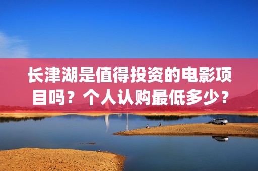 长津湖是值得投资的电影项目吗？个人认购最低多少？如何参与(长津湖好吗)