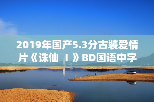 2019年国产5.3分古装爱情片《诛仙 Ⅰ》BD国语中字 2019年国产5.3分古装爱情片《诛仙 Ⅰ》BD国语中字