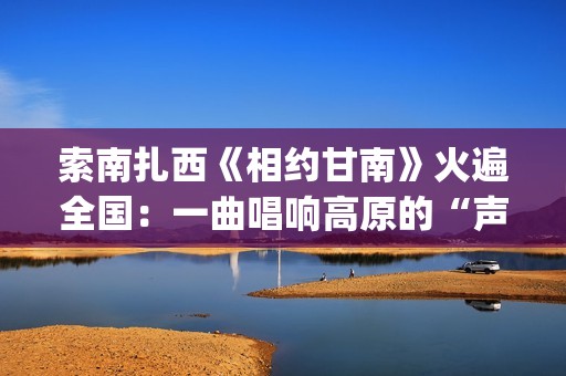 索南扎西《相约甘南》火遍全国：一曲唱响高原的“声音名片”(索南扎西《相约甘南》爆火)