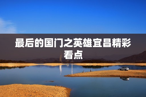 最后的国门之英雄宜昌精彩看点