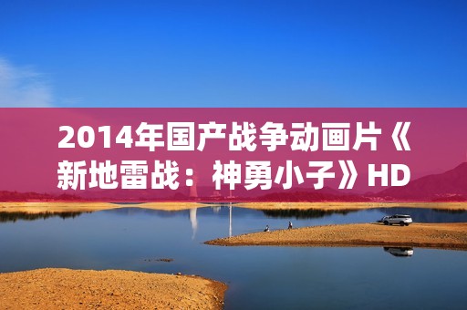 2014年国产战争动画片《新地雷战:神勇小子》HD国语中字 2014年国产战争动画片《新地雷战:神勇小子》HD国语中字