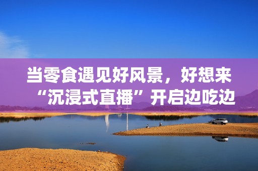 当零食遇见好风景，好想来“沉浸式直播”开启边吃边走新体验(遇上零食)