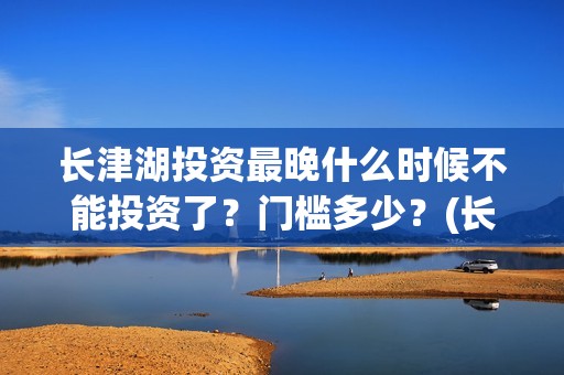 长津湖投资最晚什么时候不能投资了？门槛多少？(长津湖投资额)