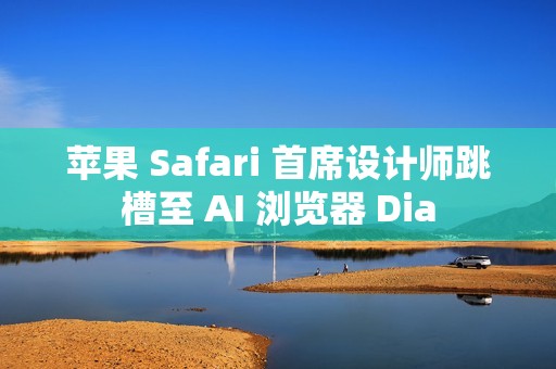苹果 Safari 首席设计师跳槽至 AI 浏览器 Dia