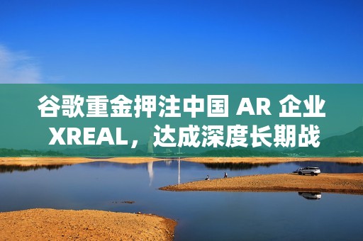 谷歌重金押注中国 AR 企业 XREAL，达成深度长期战略合作