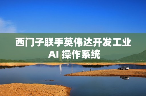 西门子联手英伟达开发工业 AI 操作系统