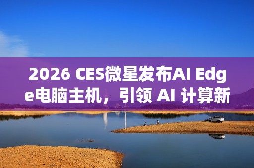 2026 CES微星发布AI Edge电脑主机，引领 AI 计算新时代