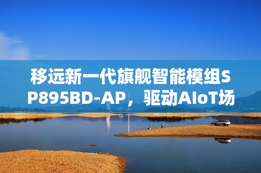移远新一代旗舰智能模组SP895BD-AP，驱动AIoT场景智能进化