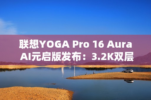 联想YOGA Pro 16 Aura AI元启版发布：3.2K双层OLED屏 亮度1000尼特