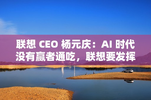 联想 CEO 杨元庆：AI 时代没有赢者通吃，联想要发挥特长开放合作