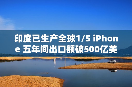 印度已生产全球1/5 iPhone 五年间出口额破500亿美元