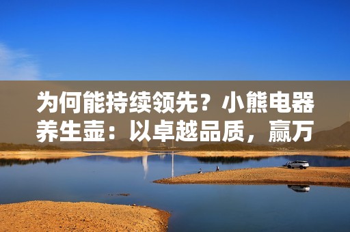 为何能持续领先？小熊电器养生壶：以卓越品质，赢万变市场