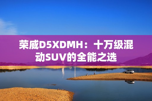 荣威D5XDMH：十万级混动SUV的全能之选