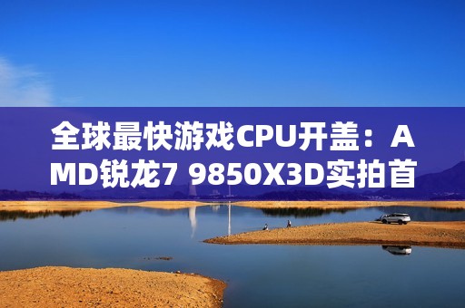 全球最快游戏CPU开盖：AMD锐龙7 9850X3D实拍首发！