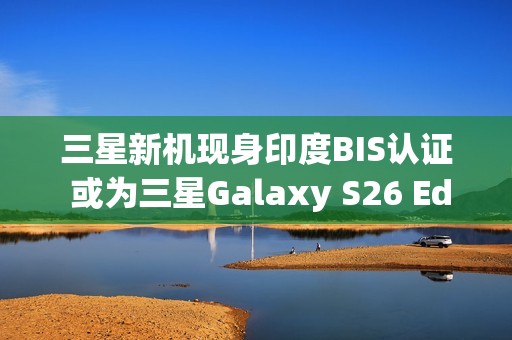 三星新机现身印度BIS认证 或为三星Galaxy S26 Edge