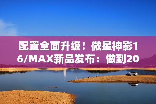 配置全面升级！微星神影16/MAX新品发布：做到200W性能释放
