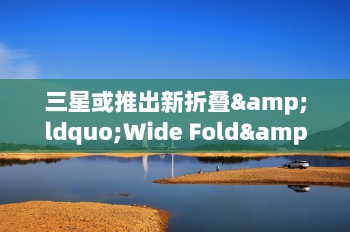 三星或推出新折叠&ldquo;Wide Fold&rdquo; 于2026年夏季发布