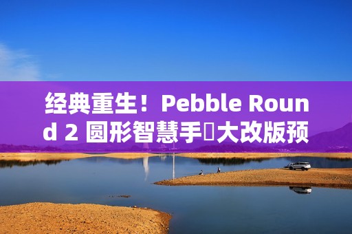 经典重生！Pebble Round 2 圆形智慧手錶大改版预售开跑