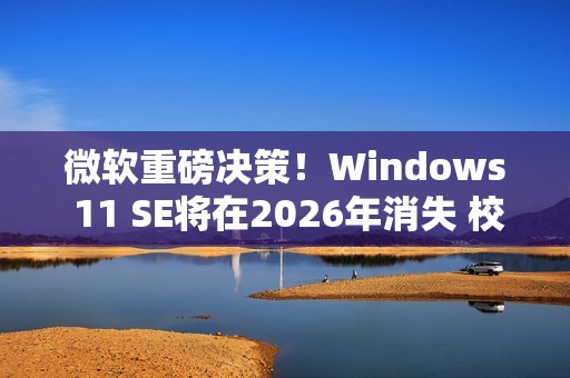 微软重磅决策！Windows 11 SE将在2026年消失 校园IT面临大挑战
