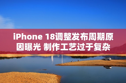iPhone 18调整发布周期原因曝光 制作工艺过于复杂