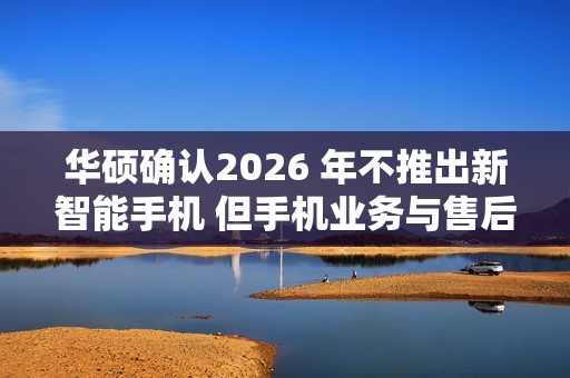 华硕确认2026 年不推出新智能手机 但手机业务与售后不会停摆