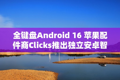 全键盘Android 16 苹果配件商Clicks推出独立安卓智能手机