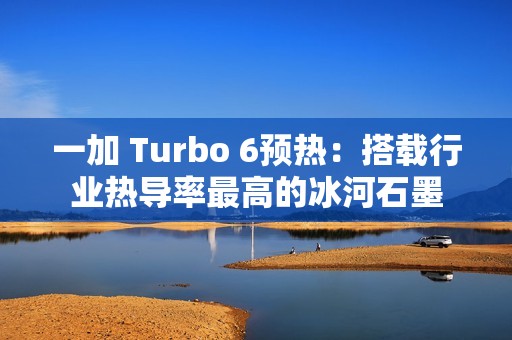 一加 Turbo 6预热：搭载行业热导率最高的冰河石墨