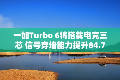 一加Turbo 6将搭载电竞三芯 信号穿墙能力提升84.70%