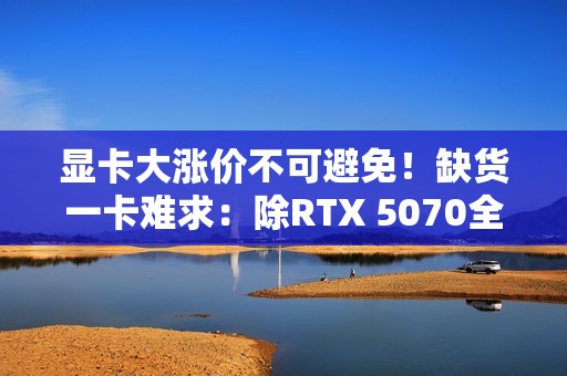 显卡大涨价不可避免！缺货一卡难求：除RTX 5070全部没货