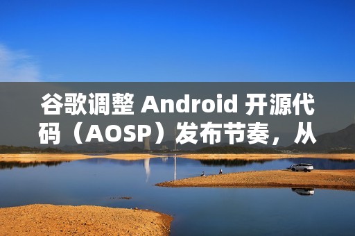 谷歌调整 Android 开源代码（AOSP）发布节奏，从每年四次改为仅两次