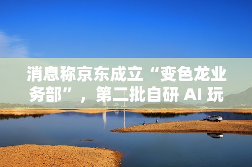 消息称京东成立“变色龙业务部”，第二批自研 AI 玩具筹备中