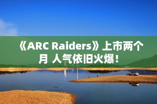 《ARC Raiders》上市两个月 人气依旧火爆！