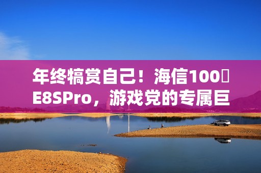 年终犒赏自己！海信100吋E8SPro，游戏党的专属巨幕