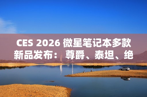 CES 2026 微星笔记本多款新品发布： 尊爵、泰坦、绝影、神影等系列均采用全新设计
