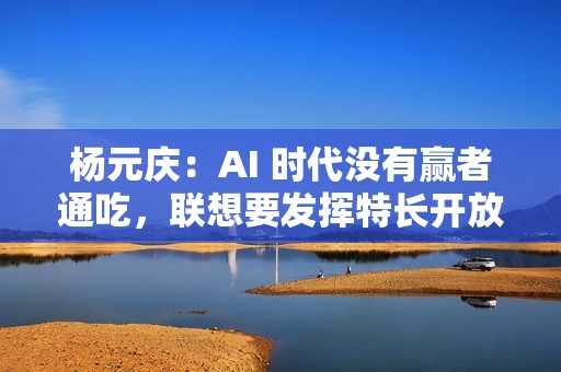 杨元庆：AI 时代没有赢者通吃，联想要发挥特长开放合作