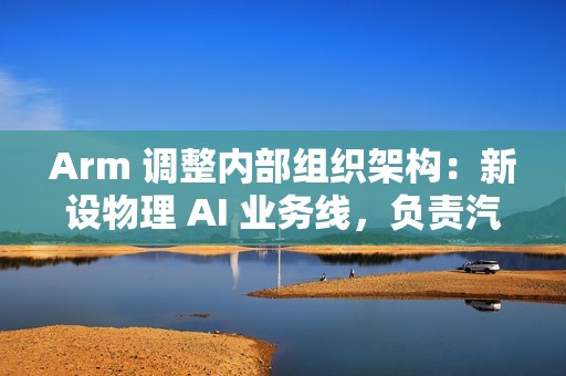 Arm 调整内部组织架构：新设物理 AI 业务线，负责汽车与机器人