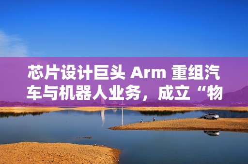 芯片设计巨头 Arm 重组汽车与机器人业务，成立“物理 AI”部门